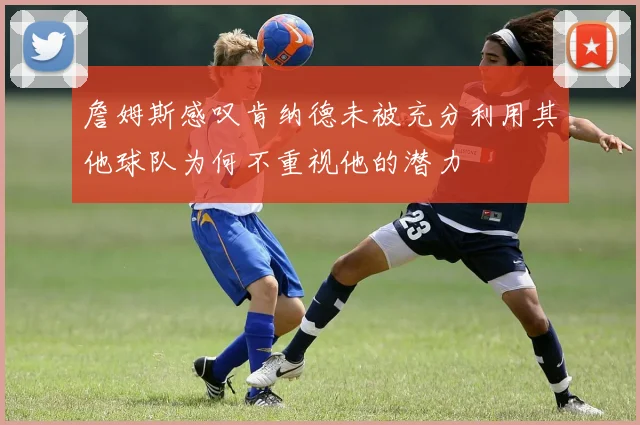 詹姆斯感叹肯纳德未被充分利用其他球队为何不重视他的潜力