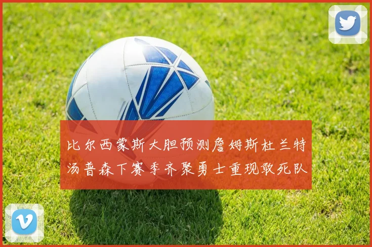 比尔西蒙斯大胆预测詹姆斯杜兰特汤普森下赛季齐聚勇士重现敢死队辉煌