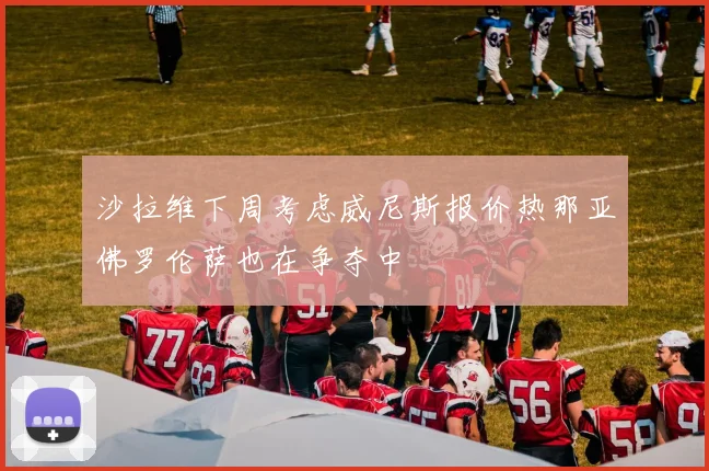 沙拉维下周考虑威尼斯报价热那亚佛罗伦萨也在争夺中